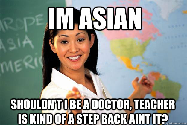 Im asian Shouldn't i be a doctor, teacher is kind of a step back aint it?  Unhelpful High School Teacher