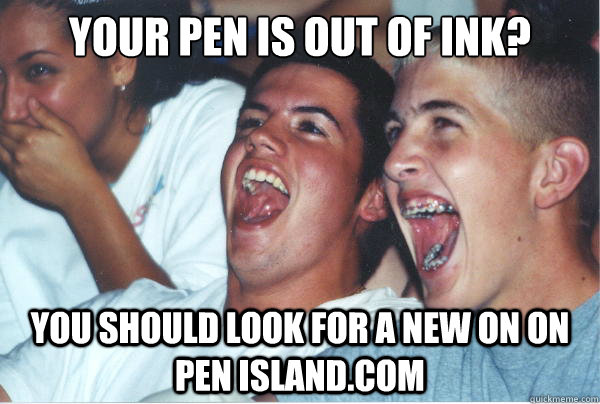 Your pen is out of ink? You should look for a new on on Pen Island.com   Immature High Schoolers