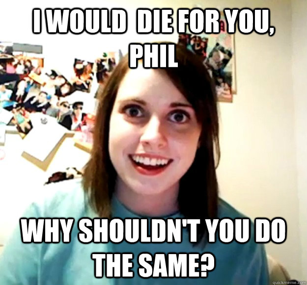 i would  die for you, phil why shouldn't you do the same?  Overly Attached Girlfriend