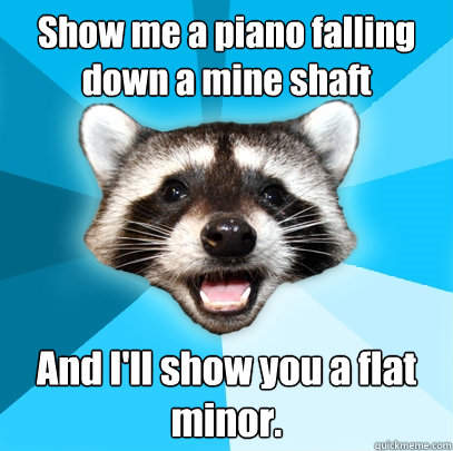 Show me a piano falling down a mine shaft And I'll show you a flat minor.  Lame Pun Coon