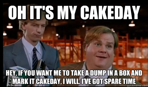 Oh it's my cakeday Hey, if you want me to take a dump in a box and mark it cakeday, I will. I’ve got spare time  Tommy Boy