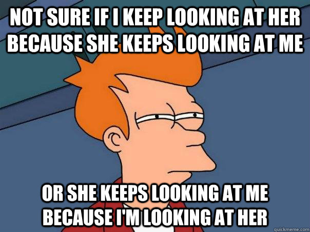 Not sure if I keep looking at her because she keeps looking at me  Or she keeps looking at me because i'm looking at her  Futurama Fry