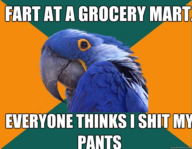 Fart at a grocery mart. Everyone thinks i shit my pants  Paranoid Parrot