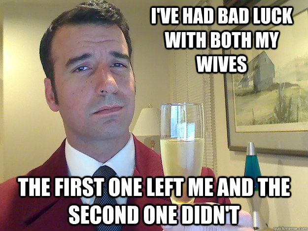 I've had bad luck with both my wives the first one left me and the second one didn't  Fabulous Divorced Guy