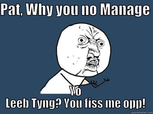 PAT, WHY YOU NO MANAGE  YO LEEB TYNG? YOU FISS ME OPP! Y U No