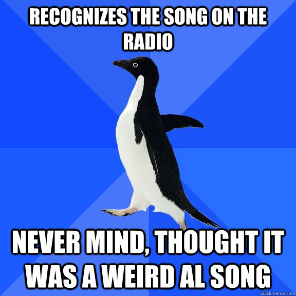 Recognizes the song on the radio Never mind, thought it was a Weird Al song  Socially Awkward Penguin