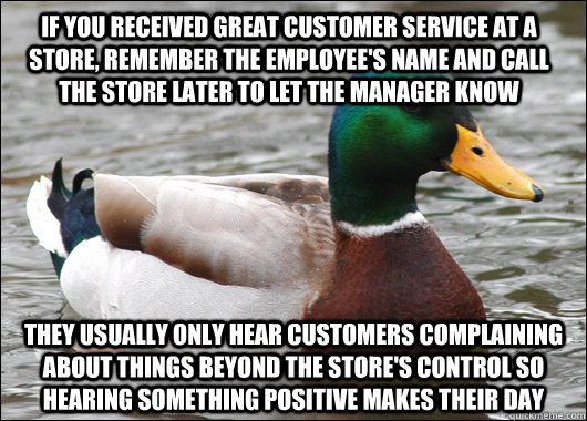 If you received great customer service at a store, remember the employee's name and call the store later to let the manager know They usually only hear customers complaining about things beyond the store's control so hearing something positive makes their - If you received great customer service at a store, remember the employee's name and call the store later to let the manager know They usually only hear customers complaining about things beyond the store's control so hearing something positive makes their  Actual Advice Mallard