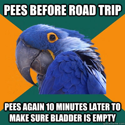 pees before road trip pees again 10 minutes later to make sure bladder is empty  Paranoid Parrot