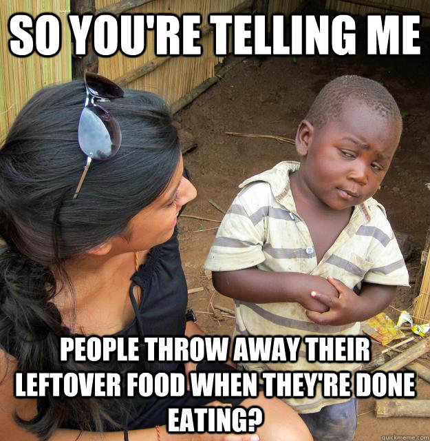 So you're telling me People throw away their leftover food when they're done eating?  Third World Skeptic Kid