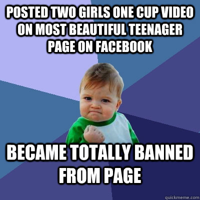 POSTED TWO GIRLS ONE CUP VIDEO ON MOST BEAUTIFUL TEENAGER PAGE ON FACEBOOK BECAME TOTALLY BANNED FROM PAGE  Success Kid