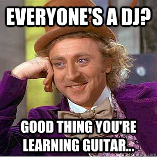 Everyone's a DJ? Good thing you're learning guitar...  Condescending Wonka