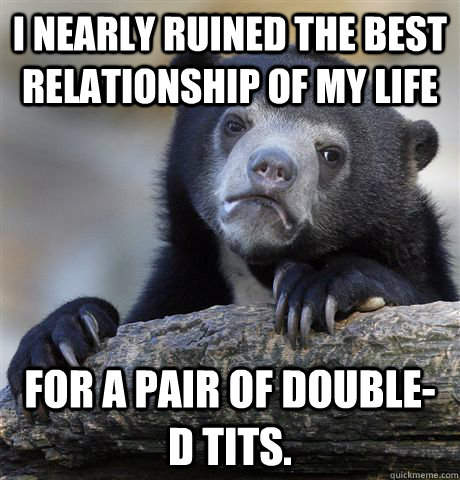 I nearly ruined the best relationship of my life for a pair of double-d tits.  Confession Bear