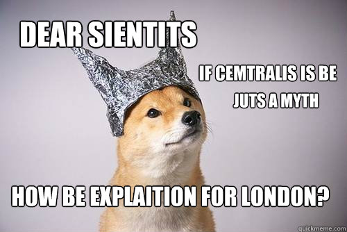 Dear sientits if cemtralis is be how be explaition for london? juts a myth - Dear sientits if cemtralis is be how be explaition for london? juts a myth  Tin-Foil Dog