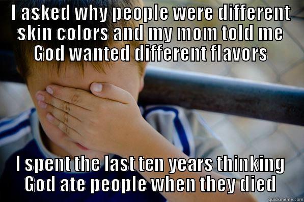 I ASKED WHY PEOPLE WERE DIFFERENT SKIN COLORS AND MY MOM TOLD ME GOD WANTED DIFFERENT FLAVORS I SPENT THE LAST TEN YEARS THINKING GOD ATE PEOPLE WHEN THEY DIED Confession kid