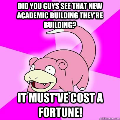 did you guys see that new academic building they're building? it must've cost a fortune!  Slowpoke