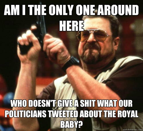 Am i the only one around here Who doesn't give a shit what our politicians tweeted about the royal baby?  Am I The Only One Around Here
