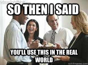 so then i said you'll use this in the real world - so then i said you'll use this in the real world  teachers these days