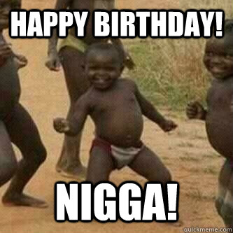 happy birthday! nigga!  Its friday niggas