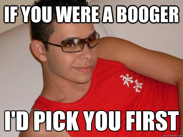 If you were a booger  I'd pick you first
 - If you were a booger  I'd pick you first
  Brazilian Pick Up Guy
