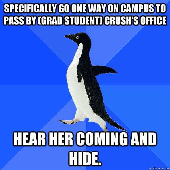 Specifically go one way on campus to pass by (grad student) crush's office Hear her coming and hide.  Socially Awkward Penguin