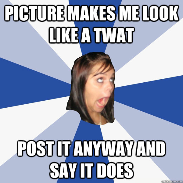 picture makes me look like a twat post it anyway and say it does  Annoying Facebook Girl