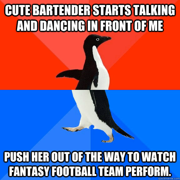 Cute bartender starts talking and dancing in front of me push her out of the way to watch fantasy football team perform.  Socially Awesome Awkward Penguin