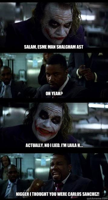Salam, esme man shalgham ast oh yeah? Actually, no I lied. I'm Laila H.... Nigger I thought you were Carlos Sanchez!  Joker with Black guy