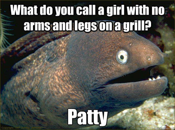 What do you call a girl with no arms and legs on a grill? Patty - What do you call a girl with no arms and legs on a grill? Patty  Bad Joke Eel