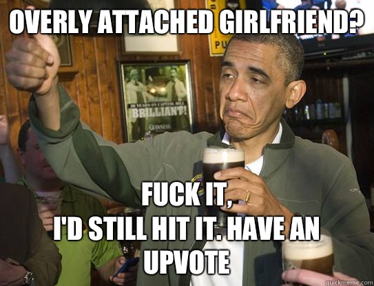 Overly attached girlfriend? Fuck it,
I'd still hit it. Have an upvote  Upvoting Obama