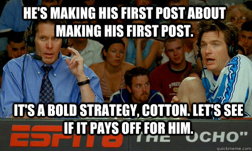 He's making his first post about making his first post. it's a bold strategy, cotton. Let's see if it pays off for him.  Bold Strategy Cotton