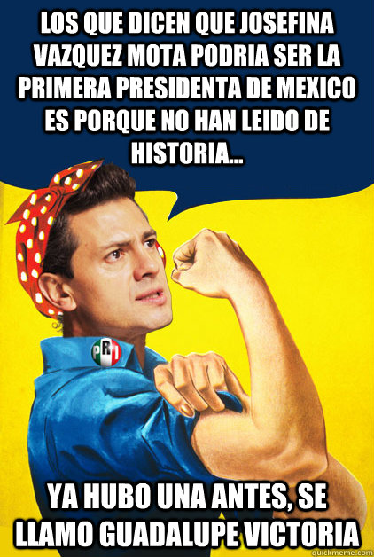 los que dicen que josefina vazquez mota podria ser la primera presidenta de mexico es porque no han leido de historia...  ya hubo una antes, se llamo guadalupe victoria   Pena Nieto