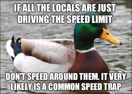 If all the locals are Just driving the speed limit Don't speed around them. It very likely is a common speed trap  Actual Advice Mallard