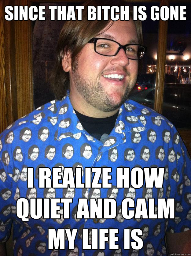 Since that bitch is gone I realize how quiet and calm my life is  Happy Forever Alone
