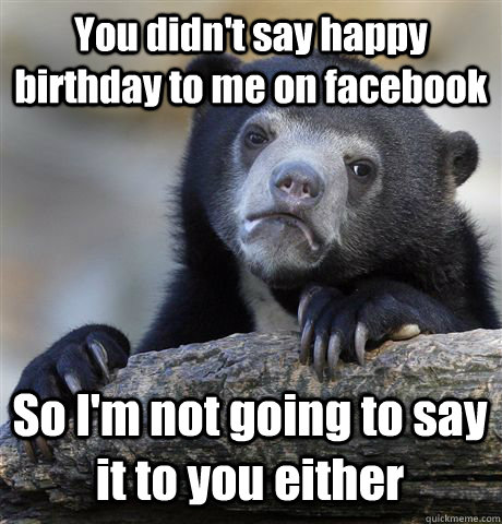 You didn't say happy birthday to me on facebook So I'm not going to say it to you either  Confession Bear