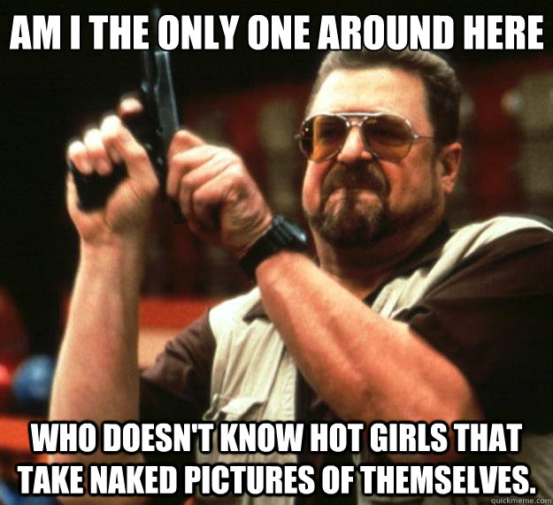 Am I the only one around here who doesn't know hot girls that take naked pictures of themselves.  - Am I the only one around here who doesn't know hot girls that take naked pictures of themselves.   Big Lebowski