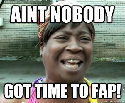Aint Nobody got time to fap!   Aint Nobody got time for dat