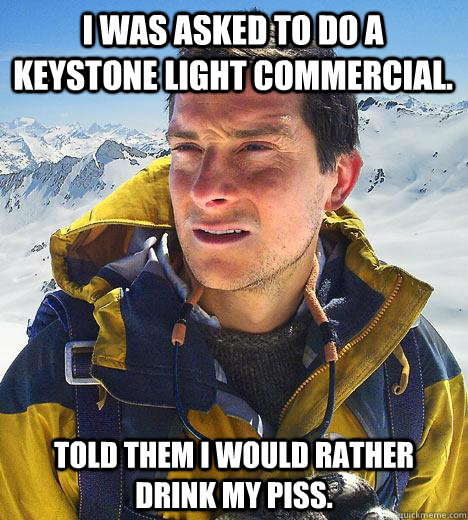 I was asked to do a keystone light commercial. Told them I would rather drink my piss. - I was asked to do a keystone light commercial. Told them I would rather drink my piss.  Bear Grylls