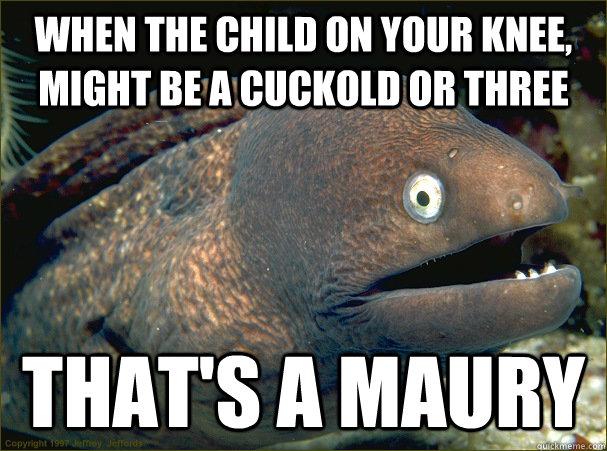 When the child on your knee, might be a cuckold or three That's a Maury  Bad Joke Eel