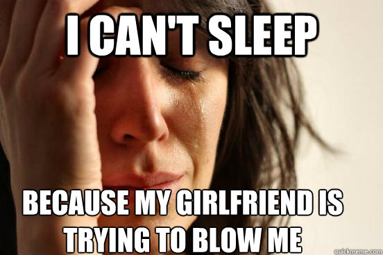 I can't sleep Because my girlfriend is trying to blow me  First World Problems