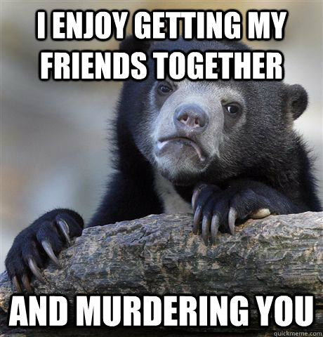 I enjoy getting my friends together and murdering you  Confession Bear