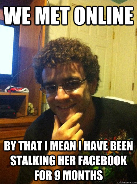 We met online by that i mean i have been stalking her facebook for 9 months  Over confident nerd