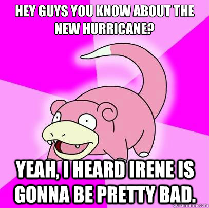 Hey guys you know about the new hurricane? Yeah, I heard Irene is gonna be pretty bad.  Slowpoke