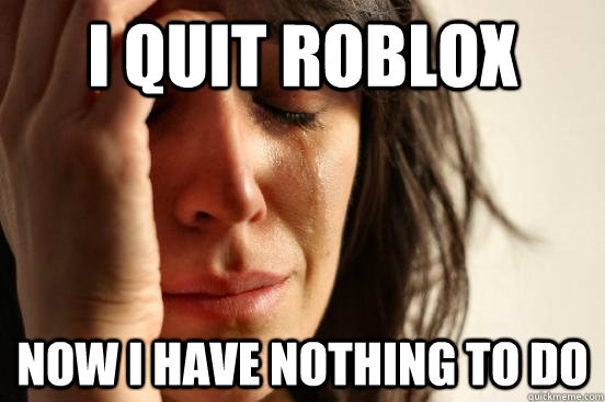 I quit ROBLOX Now I have nothing to do - I quit ROBLOX Now I have nothing to do  First World Problems