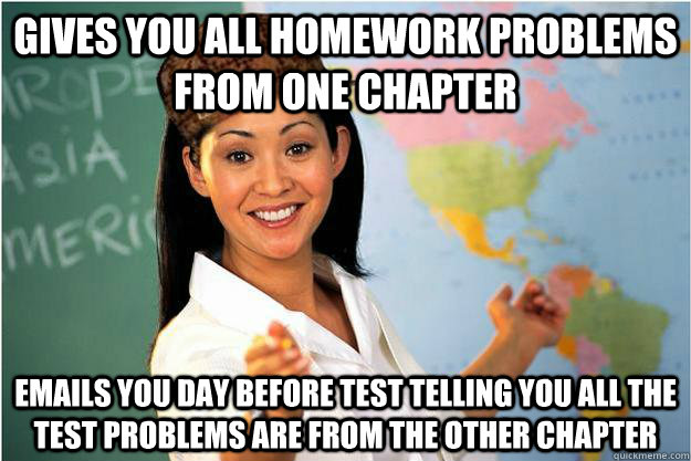 Gives you all homework problems from one chapter Emails you day before test telling you all the test problems are from the other chapter  Scumbag Teacher