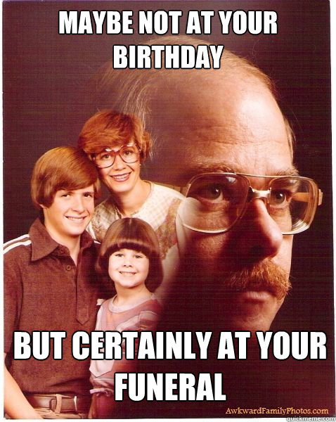 MAYBE NOT AT YOUR BIRTHDAY BUT CERTAINLY AT YOUR FUNERAL  Vengeance Dad