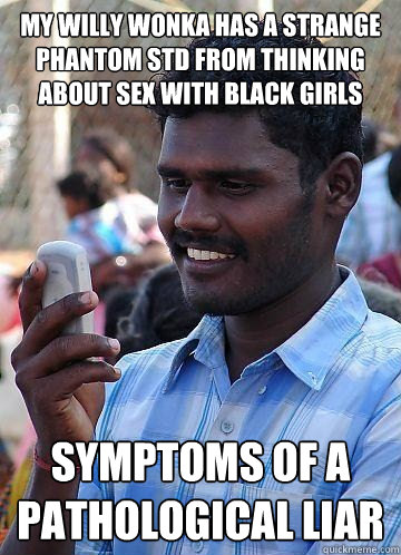 My willy wonka has a strange phantom std from thinking about sex with black girls symptoms of a pathological liar  