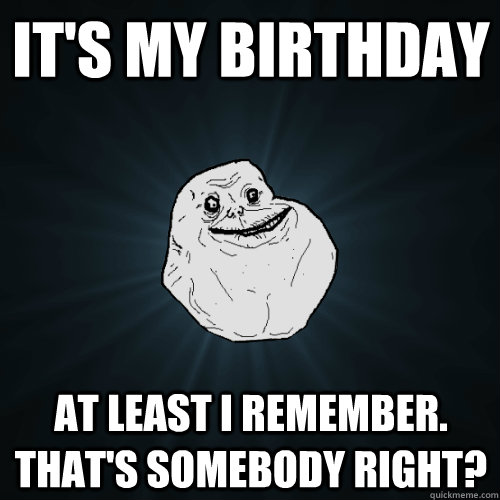 it's my birthday at least i remember. that's somebody right? - it's my birthday at least i remember. that's somebody right?  Forever Alone