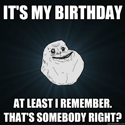 it's my birthday at least i remember. that's somebody right?  Forever Alone