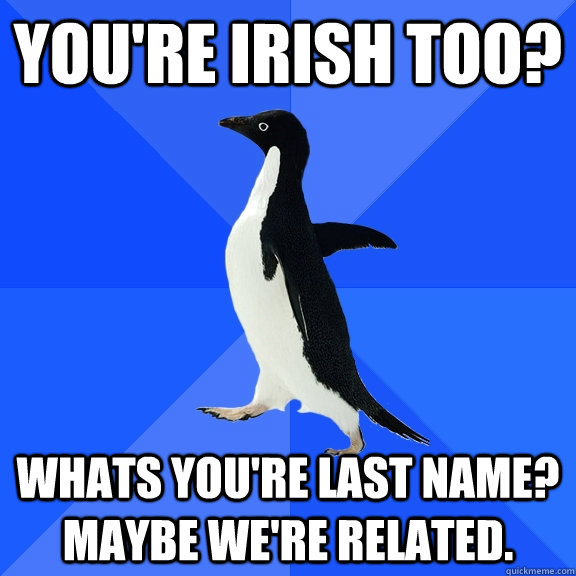 You're Irish too? Whats you're last name? Maybe we're related.  Socially Awkward Penguin