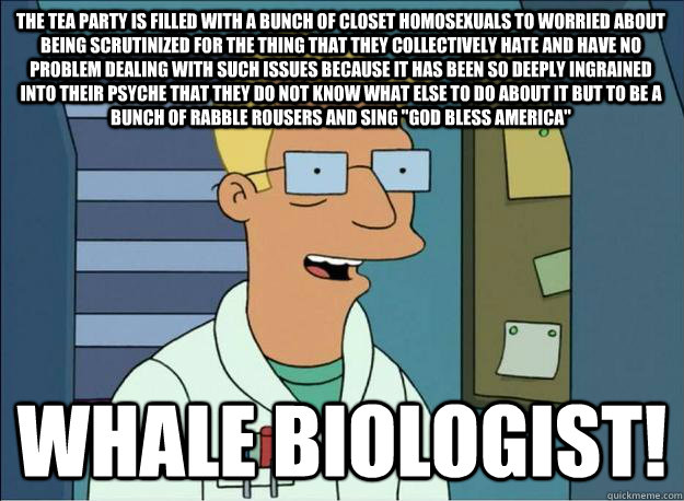 The tea party is filled with a bunch of closet homosexuals to worried about being scrutinized for the thing that they collectively hate and have no problem dealing with such issues because it has been so deeply ingrained into their psyche that they do not  Honest Whale Biologist